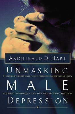 Unmasking Male Depression: Reconize the Root Cause to Many Problem Behaviors Such as Anger, Resentment, Abusiveness, Silence and Sexual Compulsio by Hart, Archibald D.
