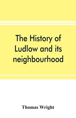 The history of Ludlow and its neighbourhood; forming a popular sketch of the history of the Welsh border by Wright, Thomas
