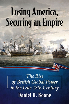 Losing America, Securing an Empire: The Rise of British Global Power in the Late 18th Century by Boone, Daniel H.