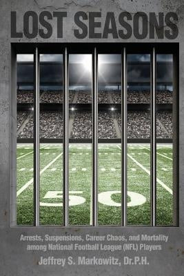 Lost Seasons: Arrests, Suspensions, Career Chaos, and Mortality among National Football League (NFL) Players by Markowitz, Dr P. H. Jeffrey S.
