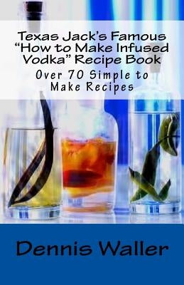 Texas Jack's Famous "How to Make Infused Vodka" Recipe Book: Over 70 Simple to M by Waller, Dennis