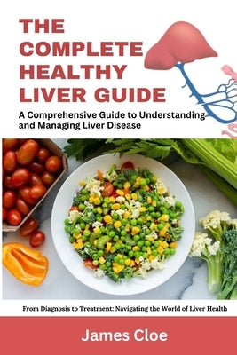 The Complete Healthy Liver Guide: A Comprehensive Guide to Understanding and Managing Liver Disease by Cloe, James
