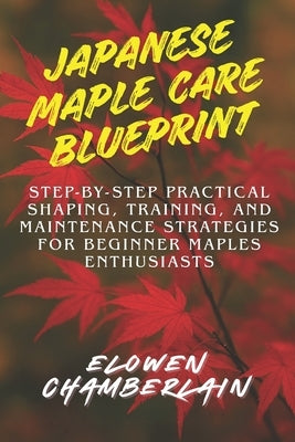 Japanese Maple Care Blueprint: Step-by-Step Practical Shaping, Training, and Maintenance Strategies for Beginner Maples Enthusiasts by Chamberlain, Elowen