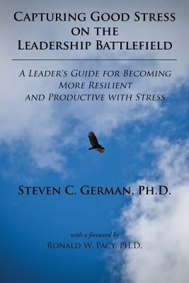 Capturing Good Stress on the Leadership Battlefield: A Leader's Guide for Becoming More Resilient and Productive with Stress by Steven, German C.