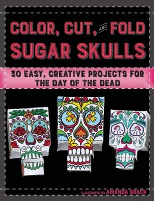 Color, Cut, and Fold Sugar Skulls: 30 Easy, Creative Projects for the Day of the Dead by Brack, Amanda