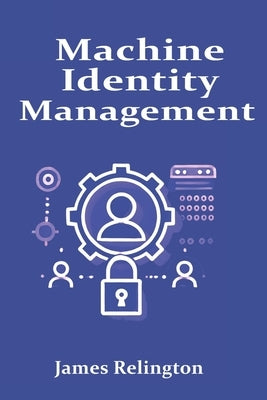 Machine Identity Management: Protecting Non-Human Identities in the Enterprise by Relington, James