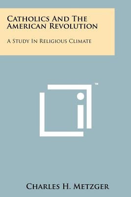 Catholics And The American Revolution: A Study In Religious Climate by Metzger, Charles H.