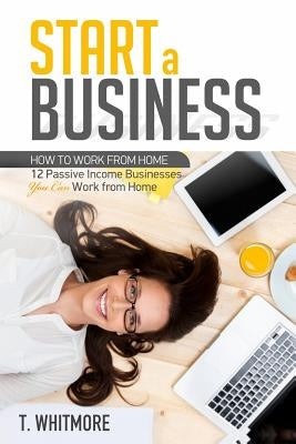 Start a Business: 12 Passive Income Businesses You Can Work from Home by Whitmore, T.