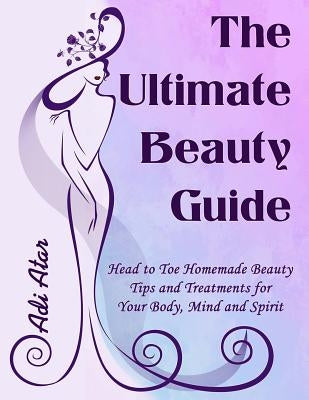 The Ultimate Beauty Guide: Head to Toe Homemade Beauty Tips and Treatments for Your Body, Mind and Spirit by Atar, Adi