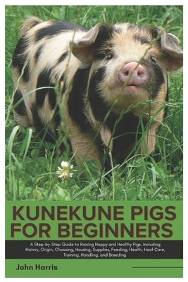 Kunekune Pigs for Beginners: A Step-By-Step Guide to Raising Happy and Healthy Pigs, Including History, Origin, Choosing, Housing, Supplies, Feedin by Harris, John