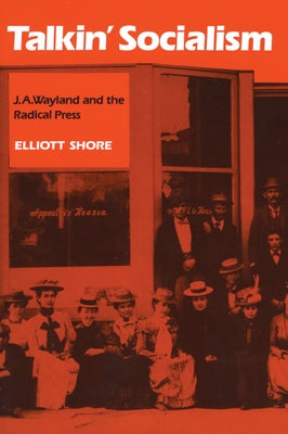 Talkin' Socialism: J. A. Wayland and the Role of the Press in American Radicalism, 1890-1912 by Shore, Elliott
