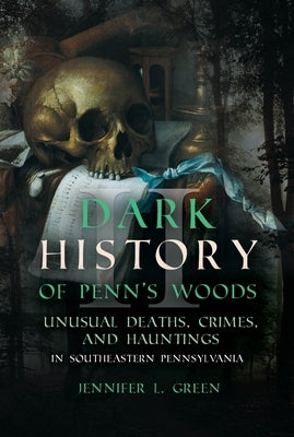 Dark History of Penn's Woods: Unusual Deaths, Crimes, and Hauntings in Southeastern Pennsylvania by Green, Jennifer L.