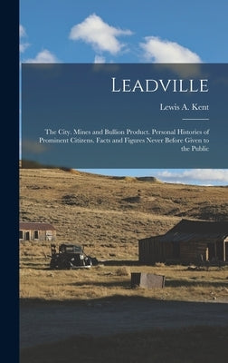 Leadville: The City. Mines and Bullion Product. Personal Histories of Prominent Citizens. Facts and Figures Never Before Given to by Kent, Lewis A.