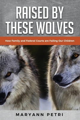 Raised By These Wolves: How Family and Federal Courts are Failing Our Children by Petri, Maryann
