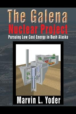 The Galena Nuclear Project: Pursuing Low Cost Energy in Bush Alaska by Yoder, Marvin L.