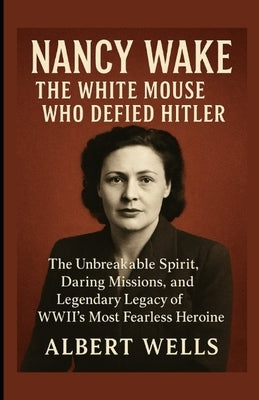 Nancy Wake: The White Mouse Who Defied Hitler: The Unbreakable Spirit, Daring Missions, and Legendary Legacy of WWII's Most Fearless Heroine by Wells, Albert