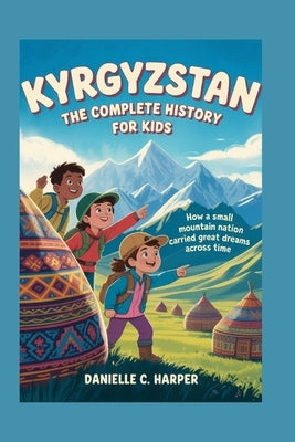 Kyrgyzstan: The Complete History for Kids: How a small mountain nation carried great dreams across time by C. Harper, Danielle