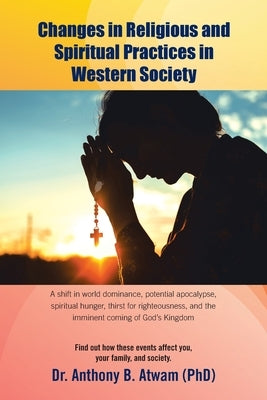 Changes in Religious and Spiritual Practices in Western Society: A shift in world dominance, potential apocalypse, spiritual hunger, thirst for righte by Atwam (Phd), Anthony B.
