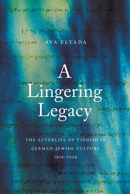 A Lingering Legacy: The Afterlife of Yiddish in German-Jewish Culture, 1818-1938 by Elyada, Aya