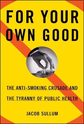 For Your Own Good: The Anti-Smoking Crusade and the Tyranny of Public Health by Sullum, Jacob