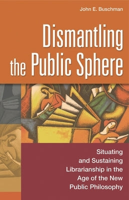 Dismantling the Public Sphere: Situating and Sustaining Librarianship in the Age of the New Public Philosophy by Buschman, John E.