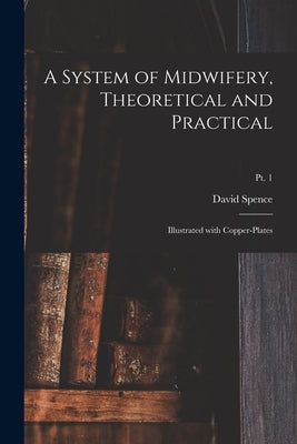 A System of Midwifery, Theoretical and Practical: Illustrated With Copper-plates; pt. 1 by Spence, David 1747-1786
