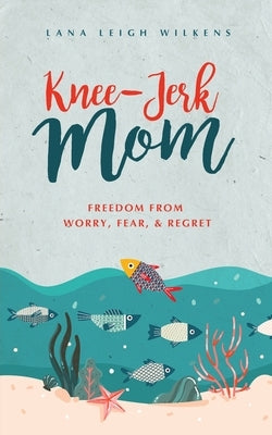 Knee-Jerk Mom: Freedom From Worry, Fear, & Regret by Wilkens, Lana Leigh