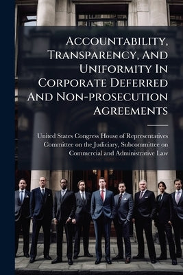 Accountability, Transparency, And Uniformity In Corporate Deferred And Non-prosecution Agreements by United States Congress House of Repre