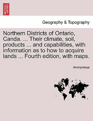 Northern Districts of Ontario, Canda. ... Their Climate, Soil, Products ... and Capabilities, with Information as to How to Acquire Lands ... Fourth E by Anonymous