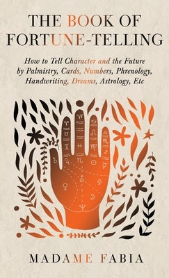 The Book of Fortune-Telling - How to Tell Character and the Future by Palmistry, Cards, Numbers, Phrenology, Handwriting, Dreams, Astrology, Etc by Fabia, Madame