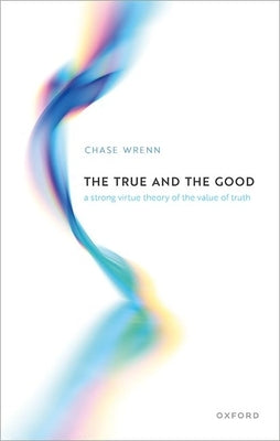 The True and the Good: A Strong Virtue Theory of the Value of Truth by Wrenn, Chase B.