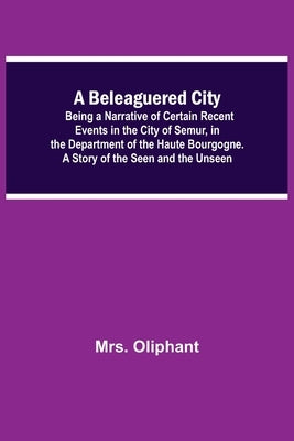 A Beleaguered City; Being A Narrative Of Certain Recent Events In The City Of Semur, In The Department Of The Haute Bourgogne. A Story Of The Seen And by Oliphant