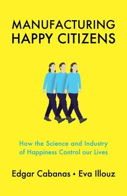 Manufacturing Happy Citizens: How the Science and Industry of Happiness Control Our Lives by Cabanas, Edgar