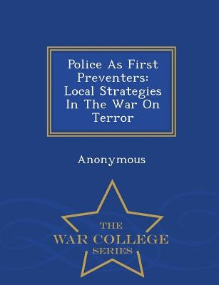 Police as First Preventers: Local Strategies in the War on Terror - War College Series by United States Congress House of Represen
