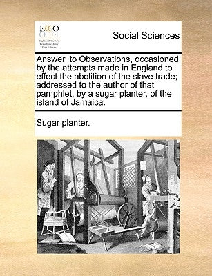 Answer, to Observations, Occasioned by the Attempts Made in England to Effect the Abolition of the Slave Trade; Addressed to the Author of That Pamphl by Sugar Planter