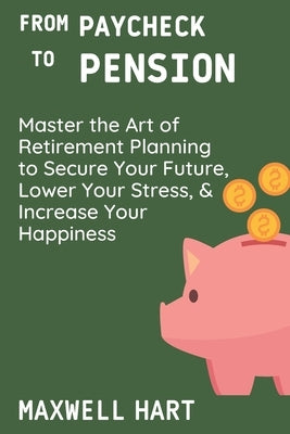 From Paycheck to Pension: Master the Art of Retirement Planning to Secure Your Future, Lower Your Stress, and Increase Your Happiness by Hart, Maxwell