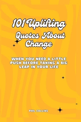 101 Uplifting Quotes About Change: When You Need a Little Push Before Taking a Big Leap in Your Life by Collins, Phil