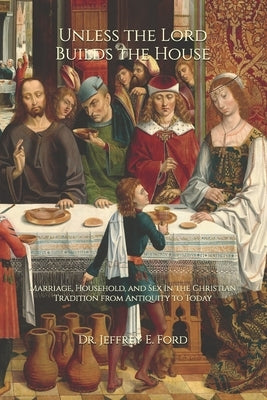 Unless the Lord Builds the House: Marriage, Household, and Sex in the Christian Tradition from Antiquity to Today by Ford, Jeffrey Eugene