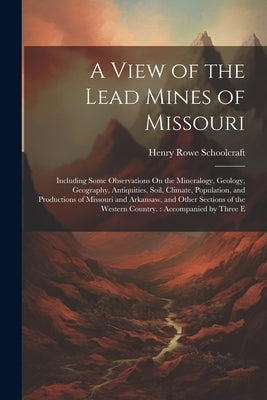 A View of the Lead Mines of Missouri: Including Some Observations On the Mineralogy, Geology, Geography, Antiquities, Soil, Climate, Population, and P by Schoolcraft, Henry Rowe