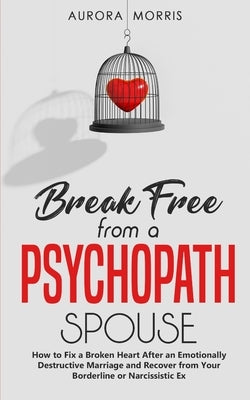 Break Free from a Psychopath Spouse: How to Fix a Broken Heart After an Emotionally Destructive Marriage and Recover from Your Borderline or Narcissis by Morris, Aurora