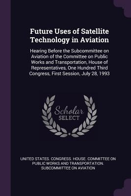 Future Uses of Satellite Technology in Aviation: Hearing Before the Subcommittee on Aviation of the Committee on Public Works and Transportation, Hous by United States Congress House Committe