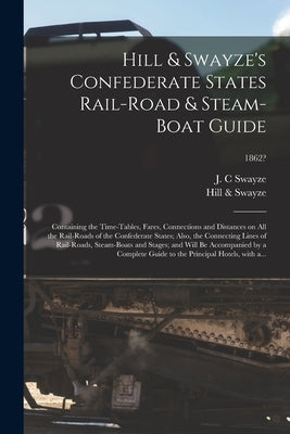 Hill & Swayze's Confederate States Rail-road & Steam-boat Guide: Containing the Time-tables, Fares, Connections and Distances on All the Rail-roads of by Swayze, J. C.