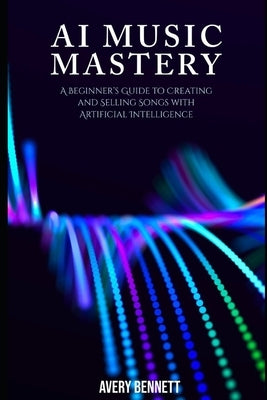AI Music Mastery: A Beginner's Guide to Creating and Selling Songs with Artificial Intelligence by Bennett, Avery
