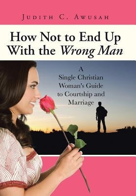 How Not to End Up With the Wrong Man: A Single Christian Woman's Guide to Courtship and Marriage by Awusah, Judith C.