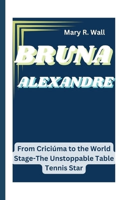 Bruna Alexandre: From Crici?ma to the World Stage-The Unstoppable Table Tennis Star by R. Wall, Mary