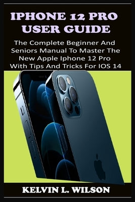 iPhone 12 Pro User Guide: The Complete Beginner And Seniors Guide On How To Use The New iPhone 12 Pro(2020) With Advanced Tips And Trick To Help by L. Wilson, Kelvin