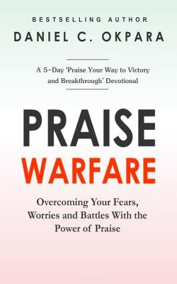 Praise Warfare: Overcoming Your Fears, Worries & Battles With the Power of Praise - INCLUDES: A 5-Day Praise Devotional by Okpara, Daniel C.