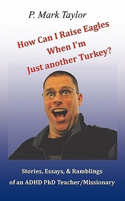 How Can I Raise Eagles When I Am Just Another Turkey?: Stories, Essays, & Ramblings Of An Adhd Phd Teacher/Missionary by Taylor, P. Mark