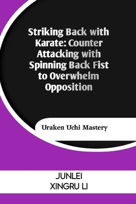 Striking Back with Karate: Counter Attacking with Spinning Back Fist to Overwhelm Opposition: Uraken Uchi Mastery by Xingru Li, Junlei