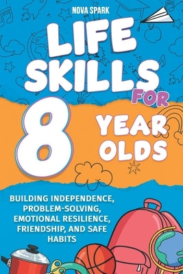 Life Skills for 8 Year Olds: Building Independence, Problem-Solving, Emotional Resilience, Friendship, and Safe Habits by Spark, Nova